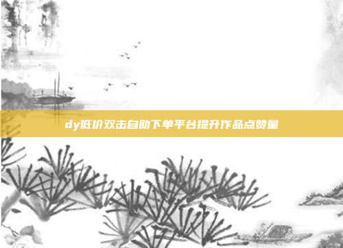 dy低价双击自助下单平台提升作品点赞量