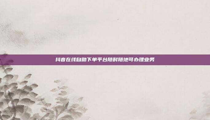 抖音在线自助下单平台随时随地可办理业务