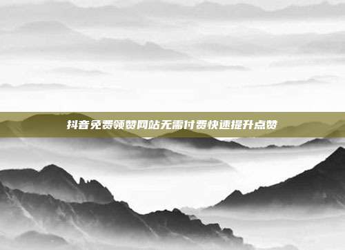 抖音免费领赞网站无需付费快速提升点赞