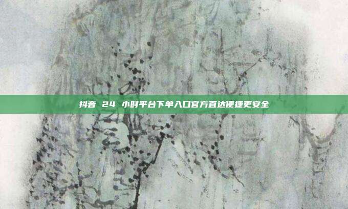 抖音 24 小时平台下单入口官方直达便捷更安全