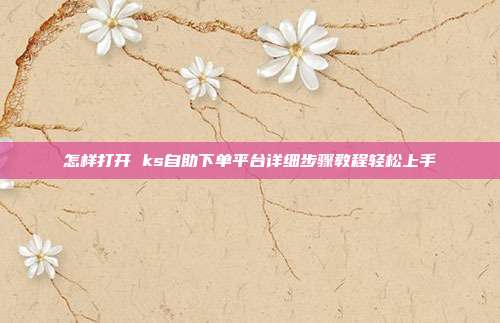 怎样打开 ks自助下单平台详细步骤教程轻松上手
