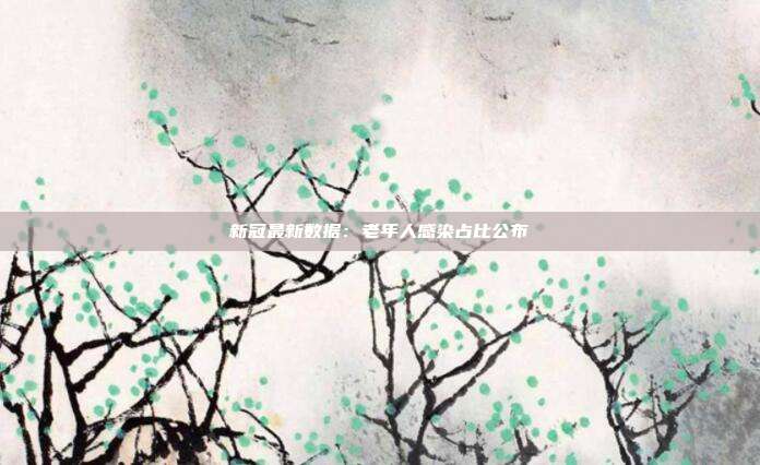 新冠最新数据：老年人感染占比公布