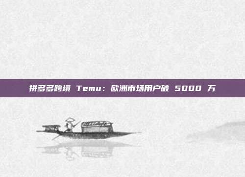 拼多多跨境 Temu：欧洲市场用户破 5000 万