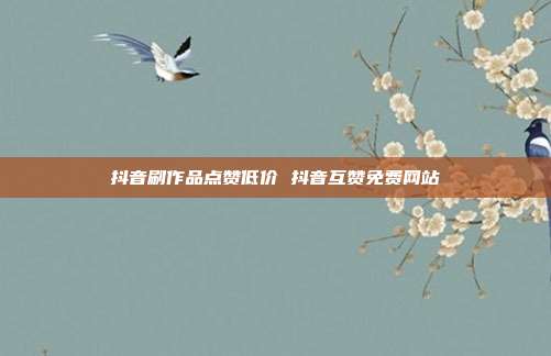 抖音刷作品点赞低价 抖音互赞免费网站