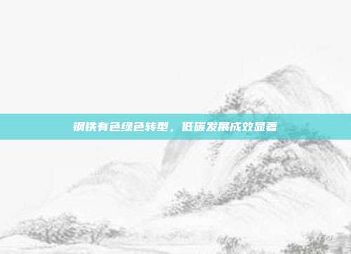 钢铁有色绿色转型，低碳发展成效显著