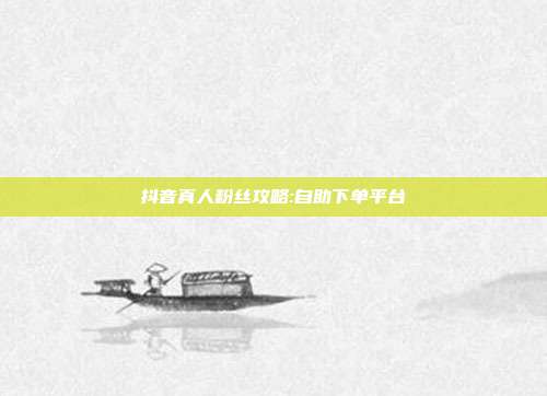 抖音真人粉丝攻略:自助下单平台