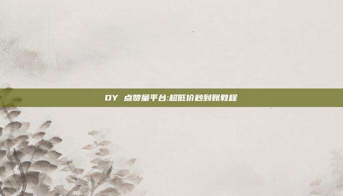 DY 点赞量平台:超低价秒到账教程