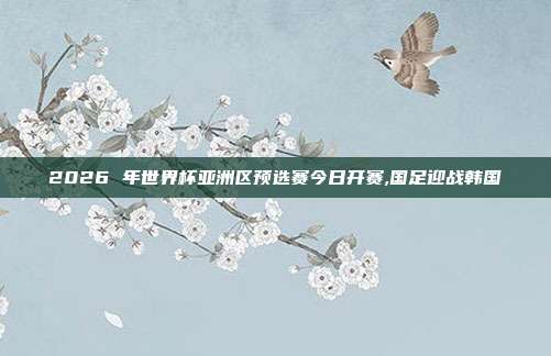 2026 年世界杯亚洲区预选赛今日开赛,国足迎战韩国