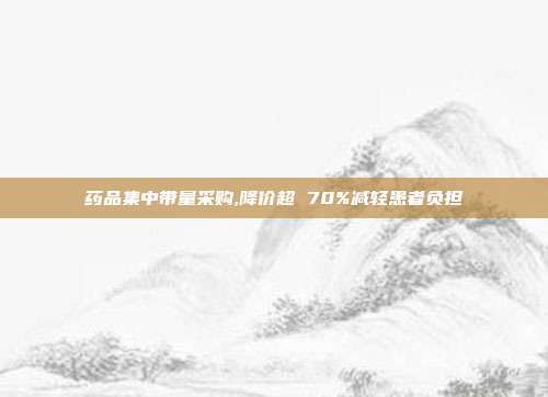 药品集中带量采购,降价超 70%减轻患者负担