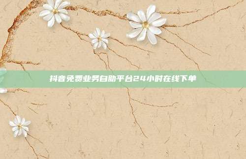 抖音免费业务自助平台24小时在线下单